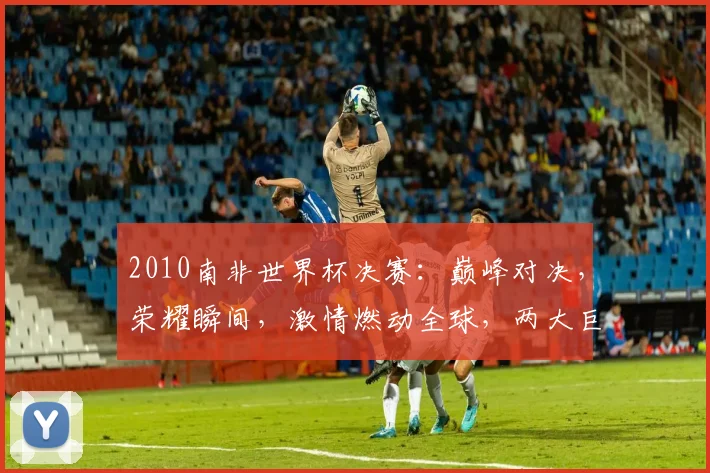 2010南非世界杯决赛：巅峰对决，荣耀瞬间，激情燃动全球，两大巨星争霸