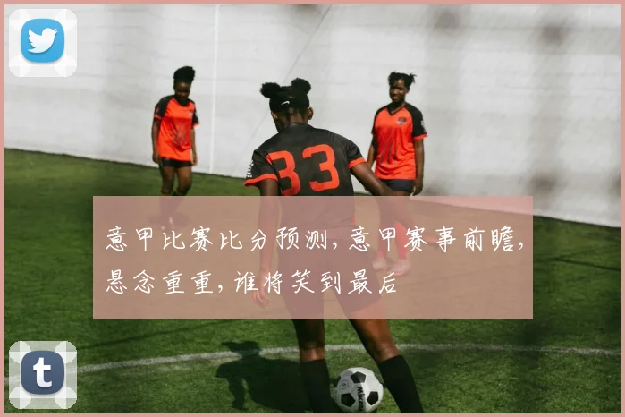 意甲比赛比分预测,意甲赛事前瞻,悬念重重,谁将笑到最后